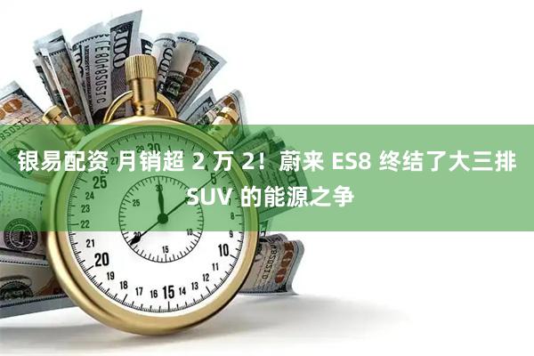 银易配资 月销超 2 万 2！蔚来 ES8 终结了大三排 SUV 的能源之争