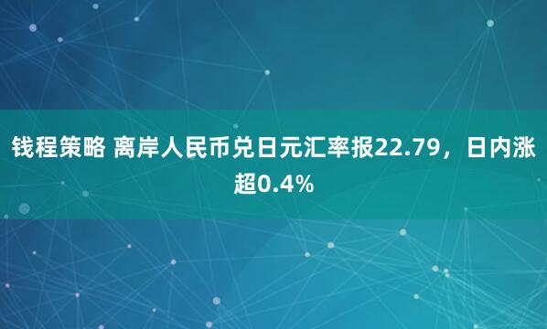 钱程策略 离岸人民币兑日元汇率报22.79，日内涨超0.4%