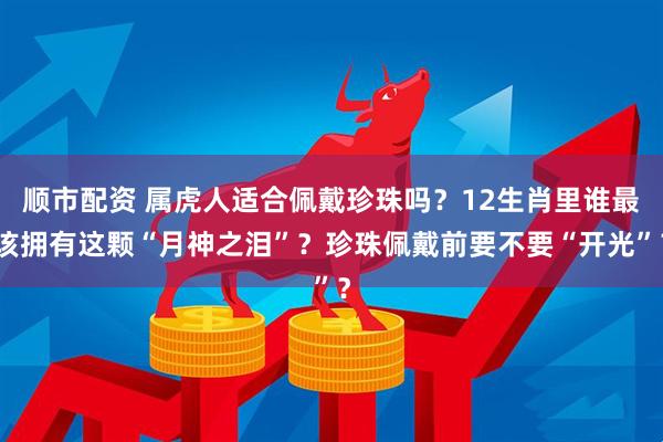 顺市配资 属虎人适合佩戴珍珠吗？12生肖里谁最该拥有这颗“月神之泪”？珍珠佩戴前要不要“开光”？