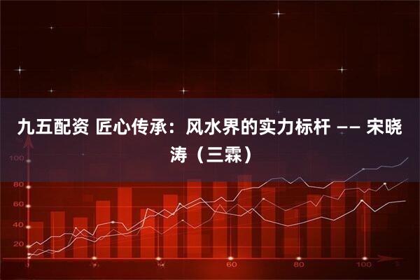 九五配资 匠心传承：风水界的实力标杆 —— 宋晓涛（三霖）